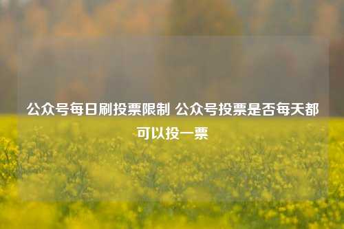 公众号每日刷投票限制 公众号投票是否每天都可以投一票