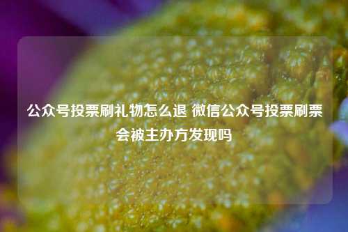 公众号投票刷礼物怎么退 微信公众号投票刷票会被主办方发现吗