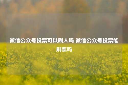 微信公众号投票可以刷人吗 微信公众号投票能刷票吗