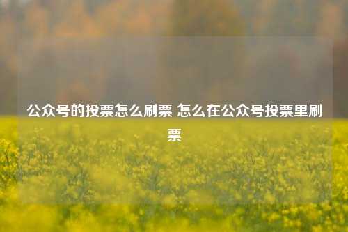 公众号的投票怎么刷票 怎么在公众号投票里刷票