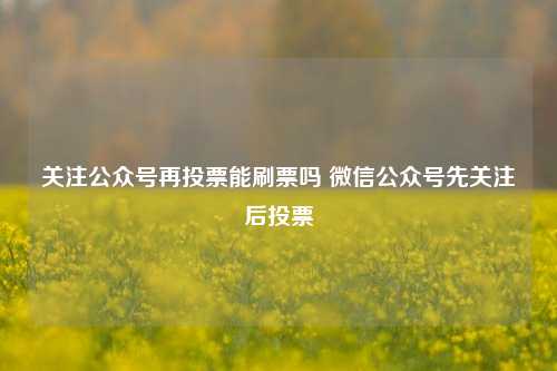 关注公众号再投票能刷票吗 微信公众号先关注后投票