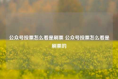 公众号投票怎么看是刷票 公众号投票怎么看是刷票的