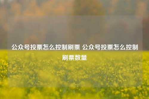 公众号投票怎么控制刷票 公众号投票怎么控制刷票数量