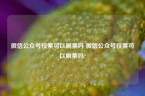 微信公众号投票可以刷票吗 微信公众号投票可以刷票吗?