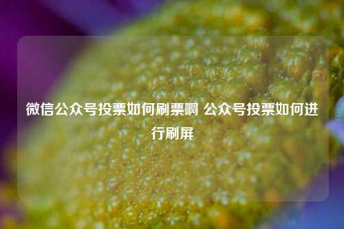 微信公众号投票如何刷票啊 公众号投票如何进行刷屏