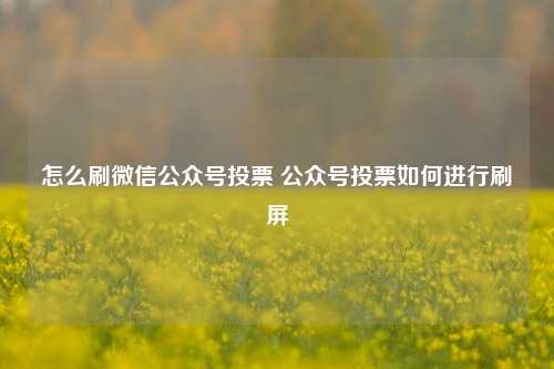 怎么刷微信公众号投票 公众号投票如何进行刷屏