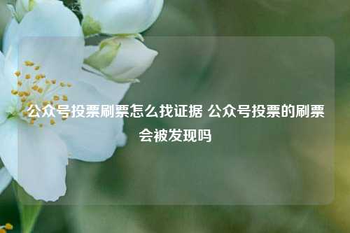 公众号投票刷票怎么找证据 公众号投票的刷票会被发现吗