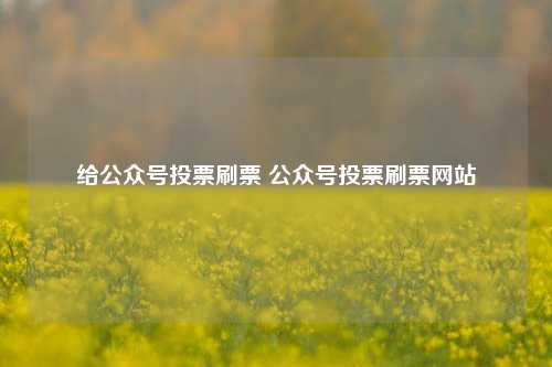 给公众号投票刷票 公众号投票刷票网站