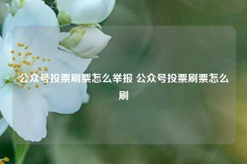 公众号投票刷票怎么举报 公众号投票刷票怎么刷