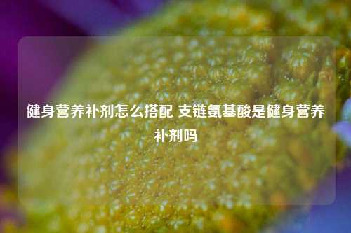 健身营养补剂怎么搭配 支链氨基酸是健身营养补剂吗