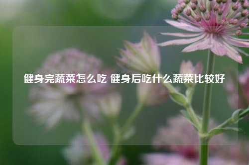 健身完蔬菜怎么吃 健身后吃什么蔬菜比较好