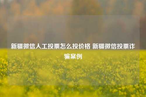 新疆微信人工投票怎么投价格 新疆微信投票诈骗案例