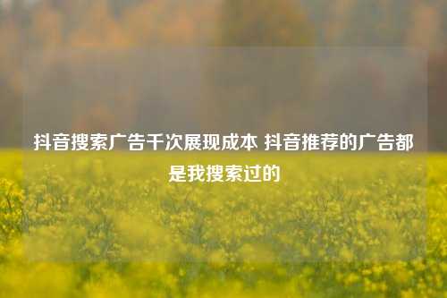 抖音搜索广告千次展现成本 抖音推荐的广告都是我搜索过的