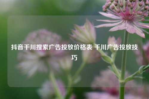 抖音千川搜索广告投放价格表 千川广告投放技巧