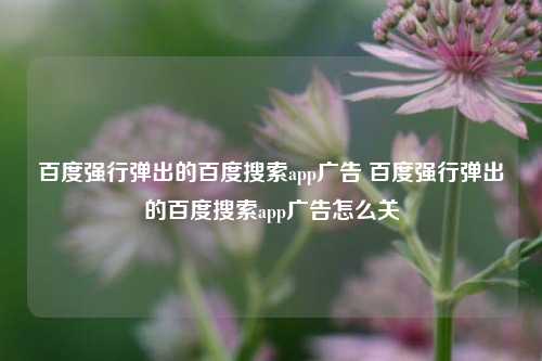 百度强行弹出的百度搜索app广告 百度强行弹出的百度搜索app广告怎么关