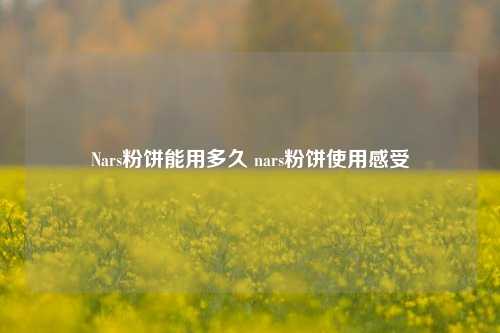 Nars粉饼能用多久 nars粉饼使用感受