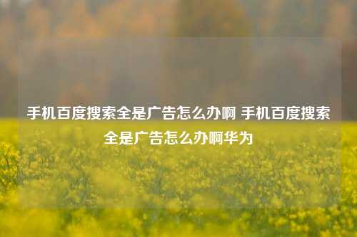 手机百度搜索全是广告怎么办啊 手机百度搜索全是广告怎么办啊华为