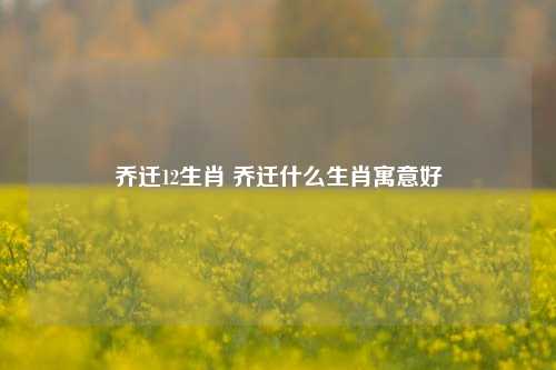 乔迁12生肖 乔迁什么生肖寓意好