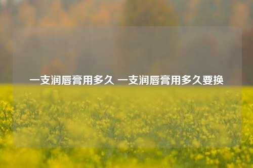 一支润唇膏用多久 一支润唇膏用多久要换