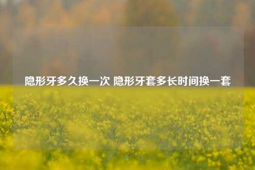 隐形牙多久换一次 隐形牙套多长时间换一套