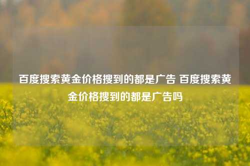 百度搜索黄金价格搜到的都是广告 百度搜索黄金价格搜到的都是广告吗