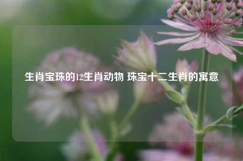 生肖宝珠的12生肖动物 珠宝十二生肖的寓意