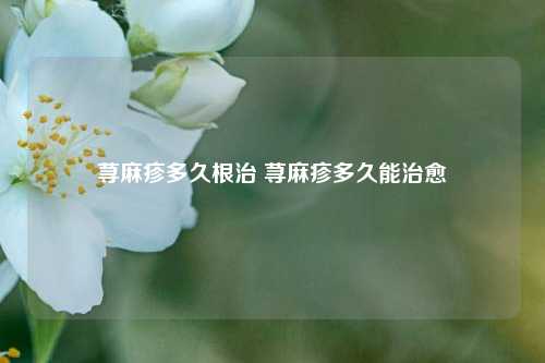 荨麻疹多久根治 荨麻疹多久能治愈