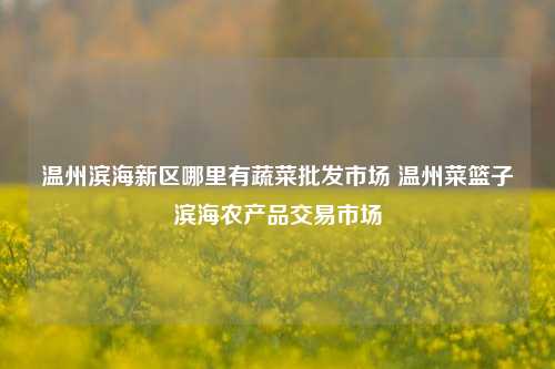 温州滨海新区哪里有蔬菜批发市场 温州菜篮子滨海农产品交易市场