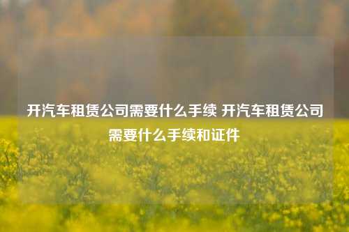 开汽车租赁公司需要什么手续 开汽车租赁公司需要什么手续和证件