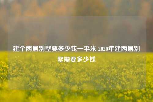 建个两层别墅要多少钱一平米 2020年建两层别墅需要多少钱