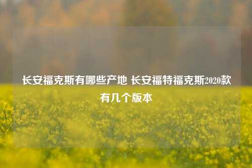 长安福克斯有哪些产地 长安福特福克斯2020款有几个版本