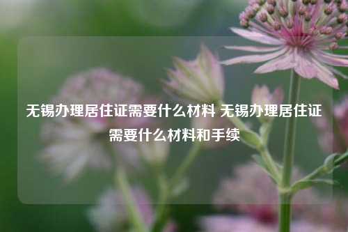 无锡办理居住证需要什么材料 无锡办理居住证需要什么材料和手续