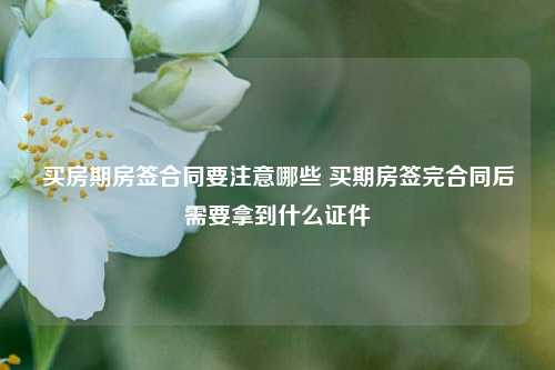 买房期房签合同要注意哪些 买期房签完合同后需要拿到什么证件