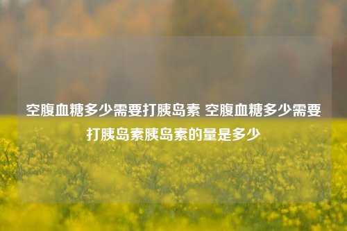 空腹血糖多少需要打胰岛素 空腹血糖多少需要打胰岛素胰岛素的量是多少