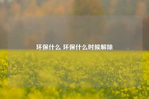 环保什么 环保什么时候解除